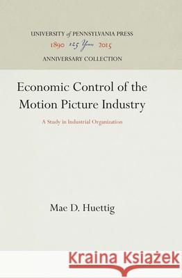 Economic Control of the Motion Picture Industry: A Study in Industrial Organization Mae D. Huettig 9781512812381 University of Pennsylvania Press
