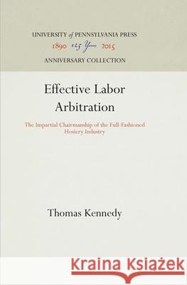Effective Labor Arbitration: The Impartial Chairmanship of the Full-Fashioned Hosiery Industry Thomas Kennedy 9781512812589
