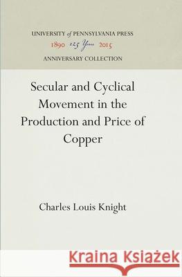 Secular and Cyclical Movement in the Production and Price of Copper Charles Louis Knight 9781512812640 University of Pennsylvania Press