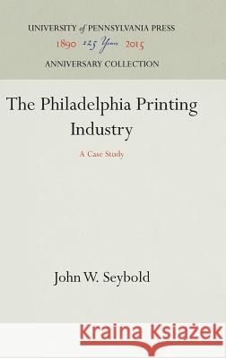 The Philadelphia Printing Industry: A Case Study John W. Seybold 9781512813647 University of Pennsylvania Press