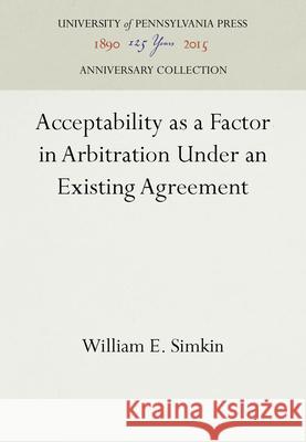 Acceptability as a Factor in Arbitration Under an Existing Agreement William E. Simkin   9781512813692 University of Pennsylvania Press