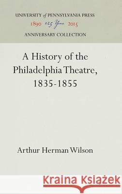 A History of the Philadelphia Theatre, 1835-1855 Arthur Herman Wilson 9781512820201