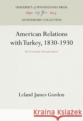 American Relations with Turkey, 1830-1930: An Economic Interpretation Leland James Gordon 9781512822168 University of Pennsylvania Press Anniversary