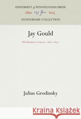 Jay Gould: His Business Career, 1867-1892 Julius Grodinsky 9781512822205