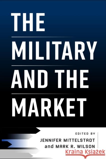 The Military and the Market Jennifer Mittelstadt Mark R. Wilson 9781512823233