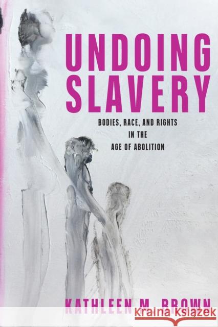 Undoing Slavery: Bodies, Race, and Rights in the Age of Abolition Brown, Kathleen M. 9781512823271