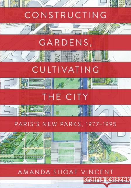 Constructing Gardens, Cultivating the City: Paris's New Parks, 1977-1995 Amanda Shoaf Vincent 9781512823851