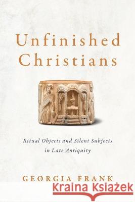 Unfinished Christians: Ritual Objects and Silent Subjects in Late Antiquity Georgia Frank 9781512823950