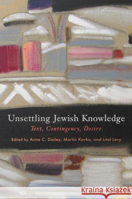 Unsettling Jewish Knowledge: Text, Contingency, Desire Anne C. Dailey Lital Levy Martin Kavka 9781512824308 University of Pennsylvania Press