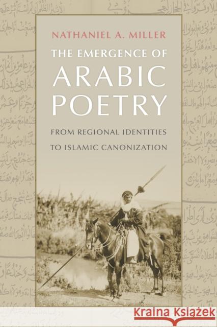 The Emergence of Arabic Poetry: From Regional Identities to Islamic Canonization Nathaniel A. Miller 9781512825305 University of Pennsylvania Press