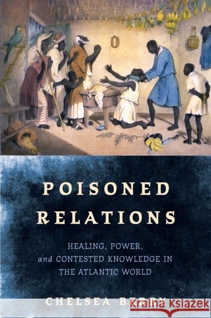 Poisoned Relations: Healing, Power, and Contested Knowledge in the Atlantic World Chelsea Berry 9781512826494 University of Pennsylvania Press