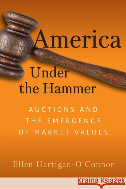 America Under the Hammer: Auctions and the Emergence of Market Values Ellen Hartigan-O'Connor 9781512826517 University of Pennsylvania Press