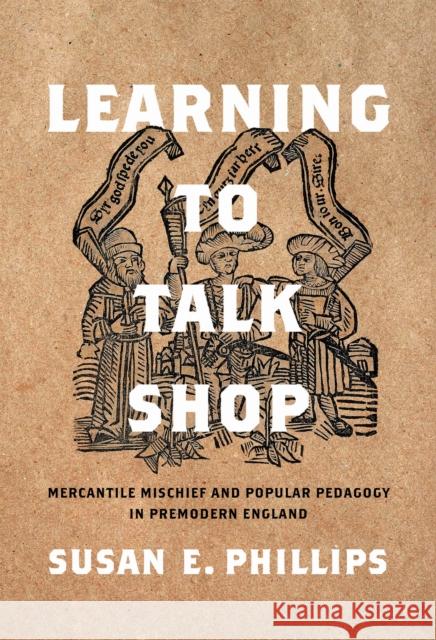 Learning to Talk Shop: Mercantile Mischief and Popular Pedagogy in Premodern England Susan E. Phillips 9781512826975 University of Pennsylvania Press