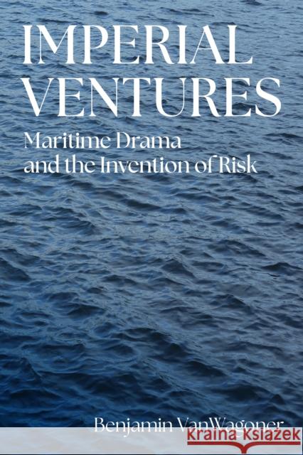 Imperial Ventures: Maritime Drama and the Invention of Risk Benjamin D. Vanwagoner 9781512826999 University of Pennsylvania Press