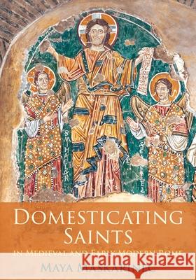 Domesticating Saints in Medieval and Early Modern Rome Maya Maskarinec 9781512827019 University of Pennsylvania Press