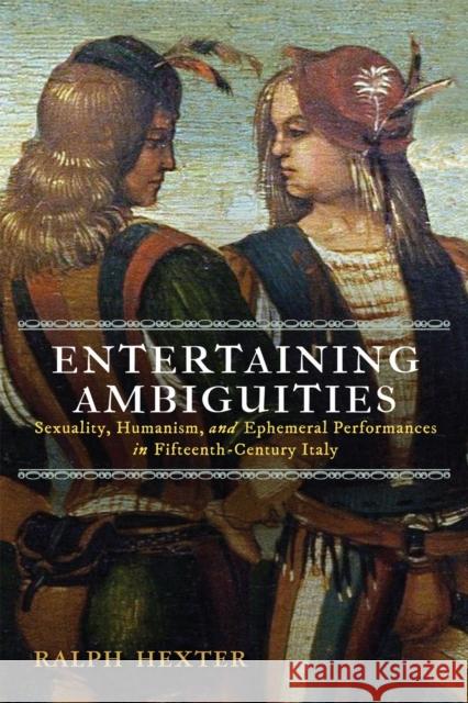 Entertaining Ambiguities: Sexuality, Humanism, and Ephemeral Performances in Fifteenth-Century Italy Ralph J. Hexter 9781512828542