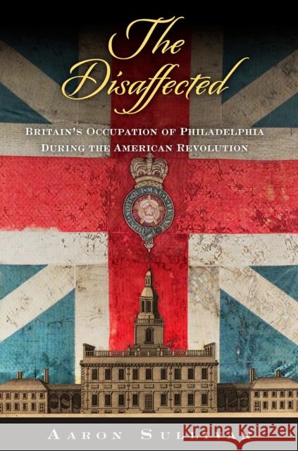 The Disaffected: Britain's Occupation of Philadelphia During the American Revolution Aaron Sullivan 9781512829693 University of Pennsylvania Press