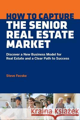 How to Capture the Senior Real Estate Market: Discover a New Business Model for Real Estate and a Clear Path to Success Steve Tomas Fecske Lisa Howard Alan Barnett 9781513627946 Senior Team