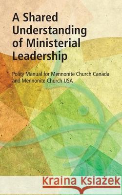 A Shared Understanding of Ministerial Leadership: Polity Manual for Mennonite Church Canada and Mennonite Church USA McUsa Editor                             MC Canada Editor 9781513801629 Herald Press (VA)