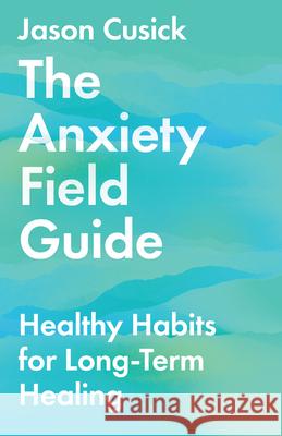 The Anxiety Field Guide – Healthy Habits for Long–Term Healing Jason Cusick 9781514003459