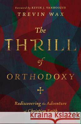 The Thrill of Orthodoxy: Rediscovering the Adventure of Christian Faith Trevin Wax 9781514005002