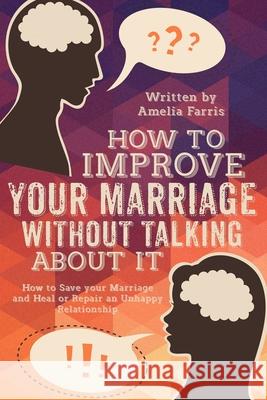 How to Improve Your Marriage without Talking About It: How to Save your Marriage and Heal or Repair an Unhappy Relationship Amelia Farris 9781514100820 Createspace Independent Publishing Platform
