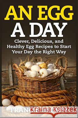 An Egg a Day: Clever, Delicious, and Healthy Egg Recipes to Start Your Day the Right Way Francis Brown 9781514104705 Createspace