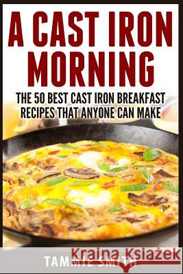 A Cast Iron Morning: The 50 Best Cast Iron Breakfast Recipes That Anyone Can Make Tammie Smith 9781514109021 Createspace