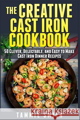 The Creative Cast Iron Cookbook: 50 Clever, Delectable, and Easy to Make Cast Iron Dinner Recipes Tammie Smith 9781514109069 Createspace