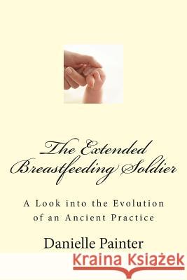 The Extended Breastfeeding Soldier: A Look into the Evolution of an Ancient Practice Painter, Danielle 9781514135389 Createspace