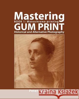 Mastering Gum Print - Book 1: Monochrome Printing: Historical and Alternative Photography Peter Mrhar 9781514144664 Createspace
