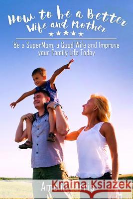 How to be a Better Wife and Mother: Be a SuperMom, a Good Wife and Improve your Family Life Today Farris, Amelia 9781514150252 Createspace