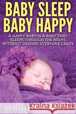 Baby Sleep Baby Happy: A Happy Baby Is a Baby That Sleeps Through the Night Without Driving Everyone Crazy Jennifer Nicole 9781514153567 Createspace