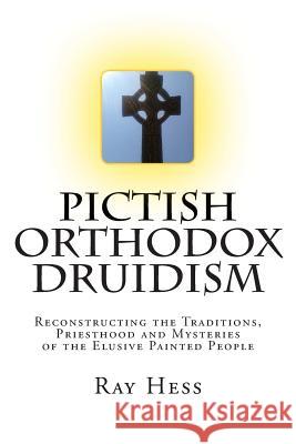 Pictish Orthodox Druidism: Reconstructing the Traditions, Priesthood and Mysteries of the Elusive Painted People Ray Hess 9781514159644