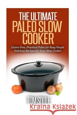 The Ultimate Paleo Slow Cooker: Gluten Free, Practical Paleo for Busy People Delicious Recipes for Your Slow Cooker Tom Soule 9781514166857 Createspace