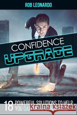 Confidence Upgrade: 18 Powerful Solutions to Help You Gain More Confidence Rob Leonardo 9781514167595