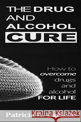 The drug and alcohol cure: How to overcome drugs and alcohol for life Carlisle, Patricia a. 9781514206256 Createspace