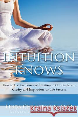 Intuition Knows: How To Use The Power Of Intuition To Get Clarity, Guidance, And Inspiration For Life Success Linda Christensen 9781514213032