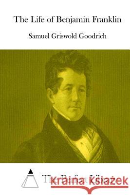 The Life of Benjamin Franklin Samuel Griswold Goodrich The Perfect Library 9781514213735