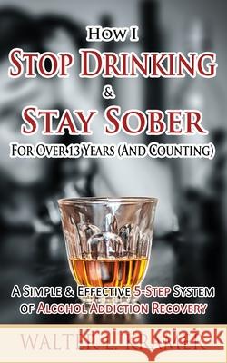 How I Stop Drinking & Stay Sober For Over 13 Years (And Counting) - A Simple & Effective 5-Step System of Alcohol Addiction Recovery Kramer, Walter L. 9781514213995 Createspace