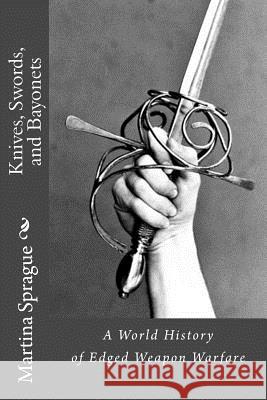 Knives, Swords, and Bayonets: A World History of Edged Weapon Warfare (the Full Series) Martina Sprague 9781514214633 Createspace