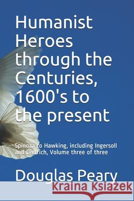 Humanist Heroes through the Centuries, 1600's to the present: Spinoza to Hawking, including Ingersoll and Dietrich, Volume three of three Peary, Douglas Kenneth 9781514215579