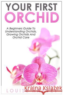 Your First Orchid: A Beginners Guide To Understanding Orchids, Growing Orchids and Orchid Care Harvey, Louise 9781514223482 Createspace Independent Publishing Platform