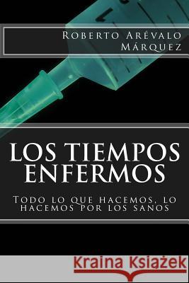 Los tiempos enfermos: Todo lo que hacemos, lo hacemos por los sanos Arevalo Marquez, Roberto 9781514233764 Createspace