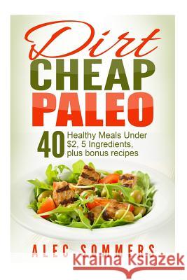 Dirt Cheap Paleo: 40 Meals Under $2 Each With Only Five Ingredients, Plus Bonus Recipes Sommers, Alec 9781514239407 Createspace