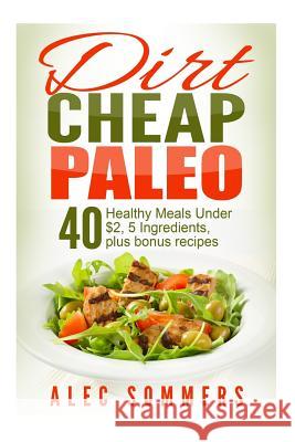 Dirt Cheap Paleo: 40 Meals Under $2 Each With Only Five Ingredients, Plus Bonus Recipes Sommers, Alec 9781514239407