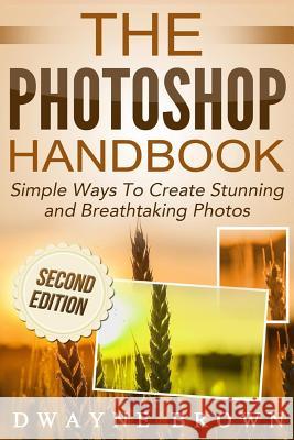 The Photoshop Handbook: Simple Ways to Create Visually Stunning and Breathtaking Photos MR Dwayne Brown 9781514253731 Createspace