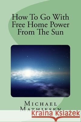 How To Go With Free Home Power From The Sun: Live Clean Or Die! Michael Mathiesen 9781514268544 Createspace Independent Publishing Platform