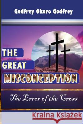 The Great Misconception: The Error of the Cross Godfrey Okoro Godfrey 9781514277522