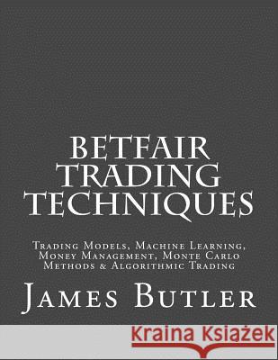 Betfair Trading Techniques: Trading Models, Machine Learning, Money Management, Monte Carlo Methods & Algorithmic Trading James Butler 9781514286623 Createspace Independent Publishing Platform